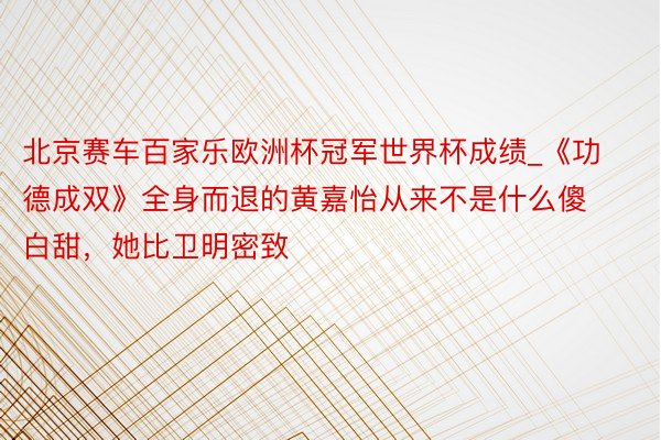 北京赛车百家乐欧洲杯冠军世界杯成绩_《功德成双》全身而退的黄嘉怡从来不是什么傻白甜，她比卫明密致