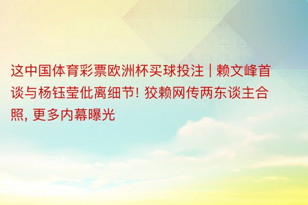 这中国体育彩票欧洲杯买球投注 | 赖文峰首谈与杨钰莹仳离细节! 狡赖网传两东谈主合照, 更多内幕曝光