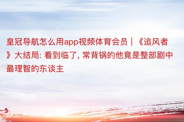 皇冠导航怎么用app视频体育会员 | 《追风者》大结局: 看到临了, 常背锅的他竟是整部剧中最理智的东谈主