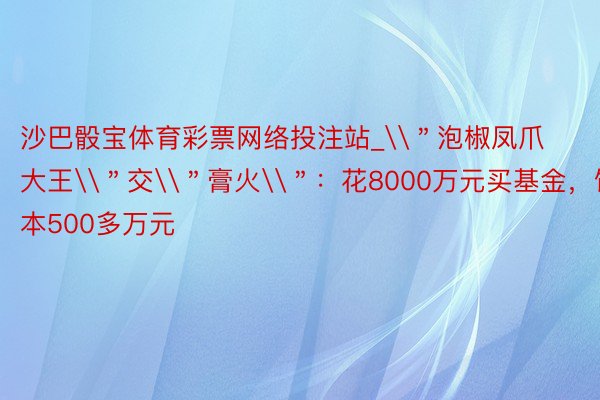 沙巴骰宝体育彩票网络投注站_\＂泡椒凤爪大王\＂交\＂膏火\＂：花8000万元买基金，蚀本500多万元