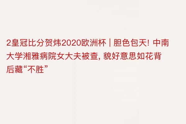 2皇冠比分贺炜2020欧洲杯 | 胆色包天! 中南大学湘雅病院女大夫被查, 貌好意思如花背后藏“不胜”