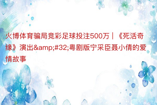 火博体育骗局竞彩足球投注500万 | 《死活奇缘》演出&#32;粤剧版宁采臣聂小倩的爱情故事