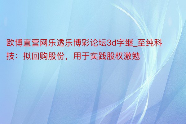 欧博直营网乐透乐博彩论坛3d字继_至纯科技：拟回购股份，用于实践股权激勉