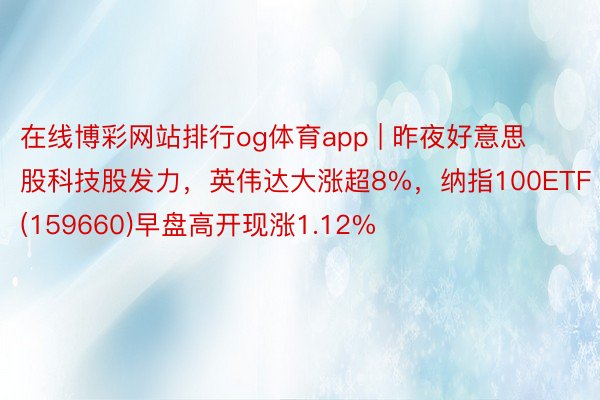 在线博彩网站排行og体育app | 昨夜好意思股科技股发力，英伟达大涨超8%，纳指100ETF(159660)早盘高开现涨1.12%