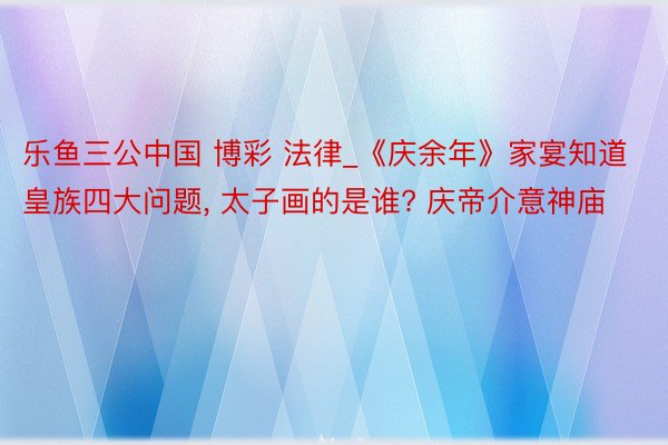 乐鱼三公中国 博彩 法律_《庆余年》家宴知道皇族四大问题, 太子画的是谁? 庆帝介意神庙