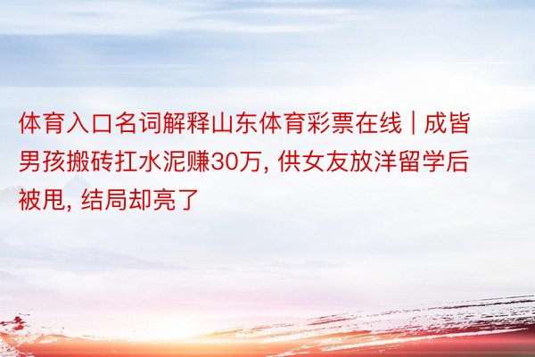 体育入口名词解释山东体育彩票在线 | 成皆男孩搬砖扛水泥赚30万, 供女友放洋留学后被甩, 结局却亮了