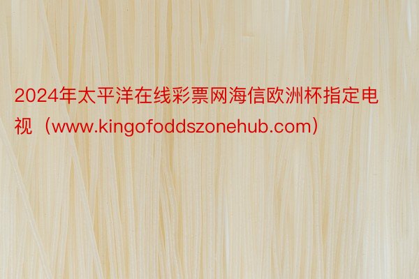 2024年太平洋在线彩票网海信欧洲杯指定电视（www.kingofoddszonehub.com）