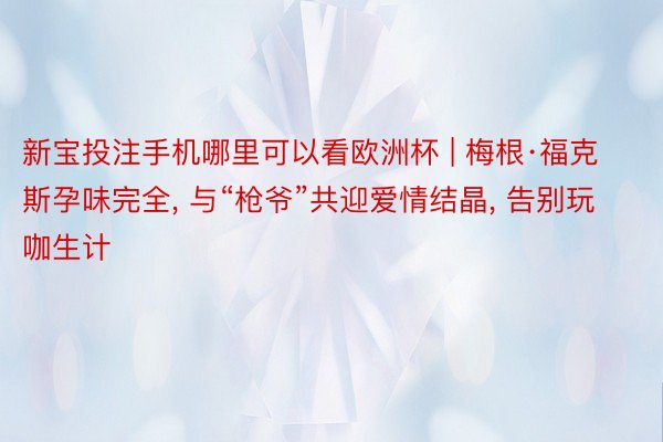 新宝投注手机哪里可以看欧洲杯 | 梅根·福克斯孕味完全, 与“枪爷”共迎爱情结晶, 告别玩咖生计