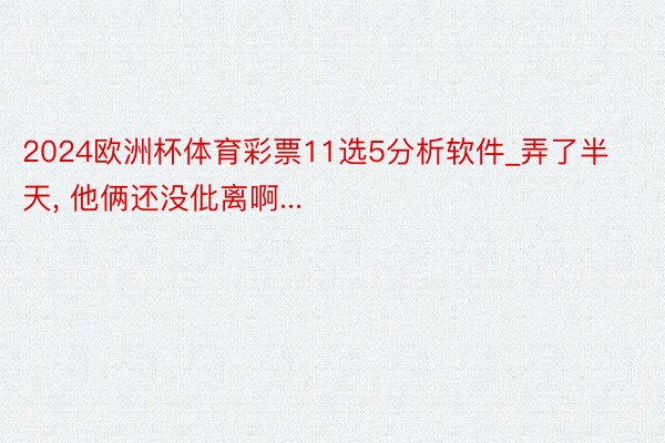 2024欧洲杯体育彩票11选5分析软件_弄了半天, 他俩还没仳离啊...