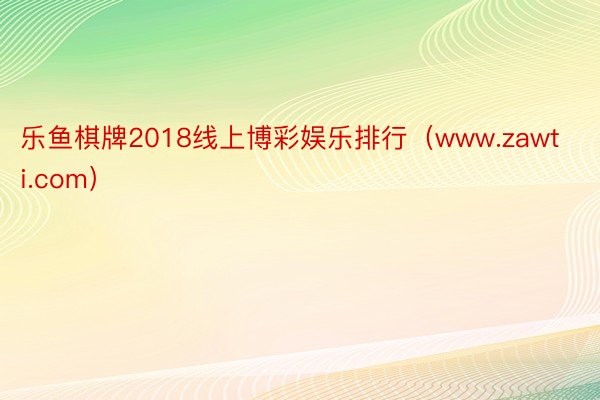 乐鱼棋牌2018线上博彩娱乐排行（www.zawti.com）