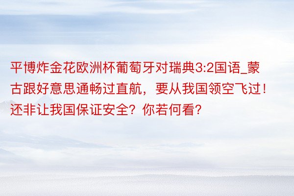 平博炸金花欧洲杯葡萄牙对瑞典3:2国语_蒙古跟好意思通畅过直航，要从我国领空飞过！还非让我国保证安全？你若何看？