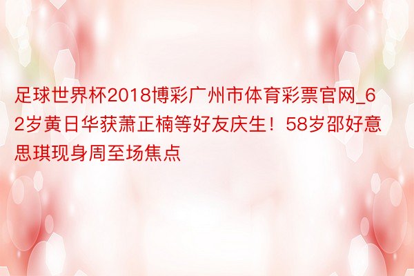 足球世界杯2018博彩广州市体育彩票官网_62岁黄日华获萧正楠等好友庆生！58岁邵好意思琪现身周至场焦点