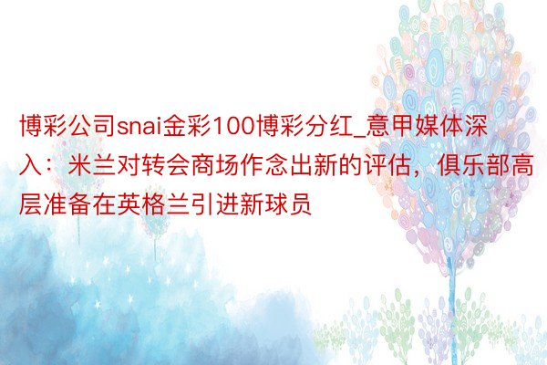 博彩公司snai金彩100博彩分红_意甲媒体深入：米兰对转会商场作念出新的评估，俱乐部高层准备在英格兰引进新球员