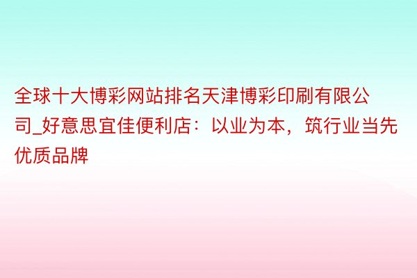 全球十大博彩网站排名天津博彩印刷有限公司_好意思宜佳便利店：以业为本，筑行业当先优质品牌